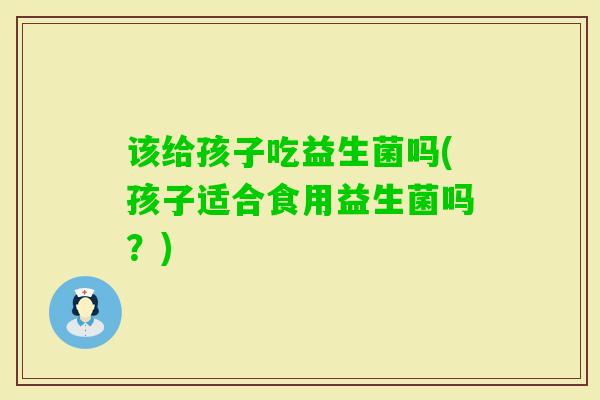 该给孩子吃益生菌吗(孩子适合食用益生菌吗？)