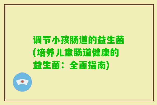 调节小孩肠道的益生菌(培养儿童肠道健康的益生菌:全面指南) 调节小孩肠道的益生菌(培养儿童肠道健康的益生菌:全面指南)
