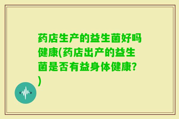 药店生产的益生菌好吗健康(药店出产的益生菌是否有益身体健康？)