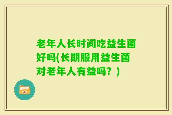 老年人长时间吃益生菌好吗(长期服用益生菌对老年人有益吗?) 老年人长时间吃益生菌好吗(长期服用益生菌对老年人有益吗?)