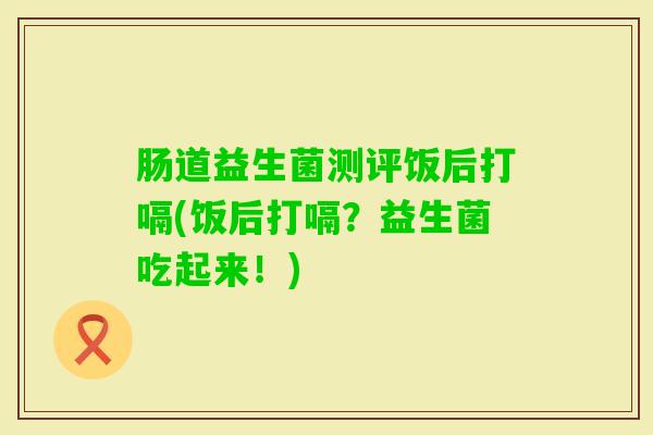肠道益生菌测评饭后打嗝(饭后打嗝？益生菌吃起来！)