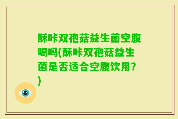 酥咔双孢菇益生菌空腹喝吗(酥咔双孢菇益生菌是否适合空腹饮用?) 酥咔双孢菇益生菌空腹喝吗(酥咔双孢菇益生菌是否适合空腹饮用?)