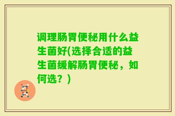 调理肠胃用什么益生菌好(选择合适的益生菌缓解肠胃,如何选?) 调理肠胃用什么益生菌好(选择合适的益生菌缓解肠胃,如何选?)