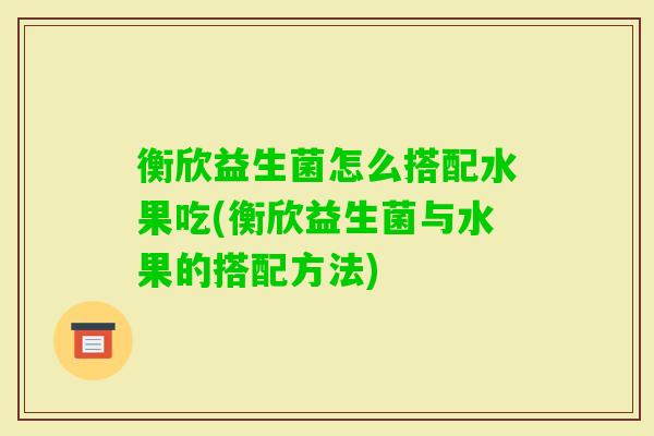衡欣益生菌怎么搭配水果吃(衡欣益生菌与水果的搭配方法)