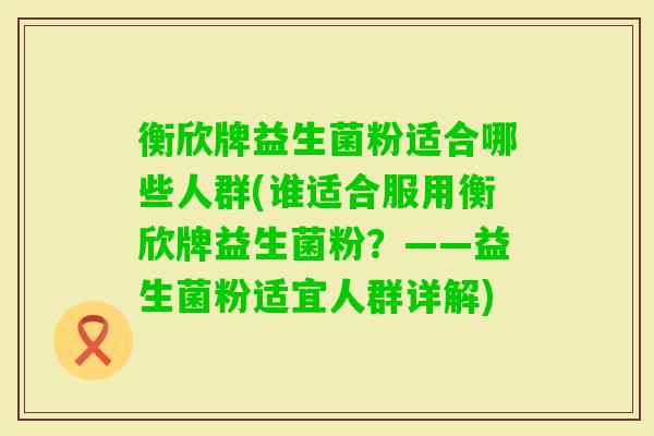 衡欣牌益生菌粉适合哪些人群(谁适合服用衡欣牌益生菌粉?——益生菌粉适宜人群详解) 衡欣牌益生菌粉适合哪些人群(谁适合服用衡欣牌益生菌粉?——益生菌粉适宜人群详解)