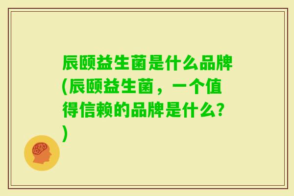 辰颐益生菌是什么品牌(辰颐益生菌,一个值得信赖的品牌是什么?) 辰颐益生菌是什么品牌(辰颐益生菌,一个值得信赖的品牌是什么?)