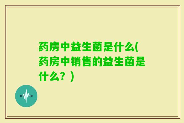 药房中益生菌是什么(药房中销售的益生菌是什么?) 药房中益生菌是什么(药房中销售的益生菌是什么?)