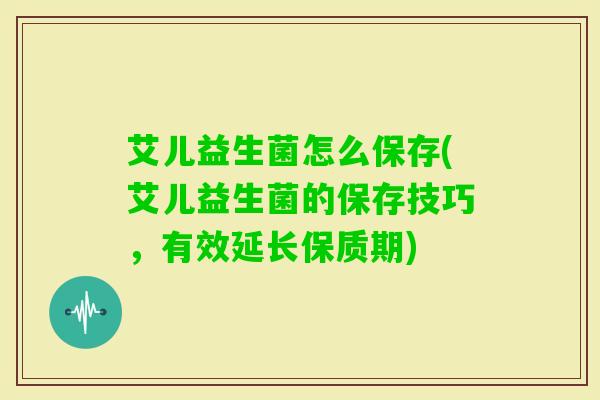 艾儿益生菌怎么保存(艾儿益生菌的保存技巧,有效延长保质期) 艾儿益生菌怎么保存(艾儿益生菌的保存技巧,有效延长保质期)