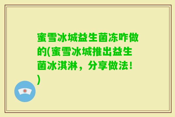 蜜雪冰城益生菌冻咋做的(蜜雪冰城推出益生菌冰淇淋,分享做法!) 蜜雪冰城益生菌冻咋做的(蜜雪冰城推出益生菌冰淇淋,分享做法!)