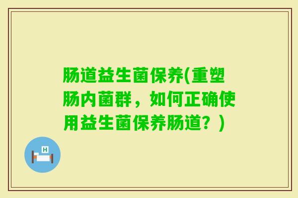 肠道益生菌保养(重塑肠内菌群,如何正确使用益生菌保养肠道?) 肠道益生菌保养(重塑肠内菌群,如何正确使用益生菌保养肠道?)