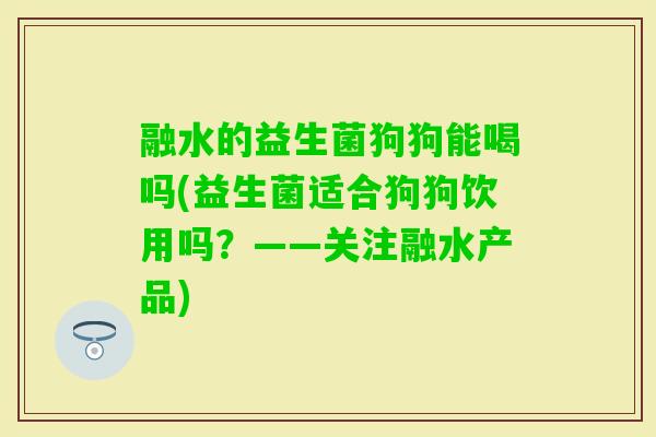 融水的益生菌狗狗能喝吗(益生菌适合狗狗饮用吗?——关注融水产品) 融水的益生菌狗狗能喝吗(益生菌适合狗狗饮用吗?——关注融水产品)