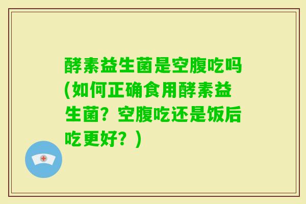 酵素益生菌是空腹吃吗(如何正确食用酵素益生菌？空腹吃还是饭后吃更好？)