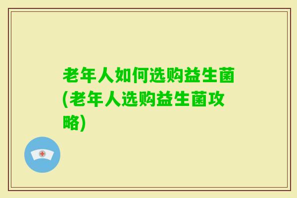 老年人如何选购益生菌(老年人选购益生菌攻略)