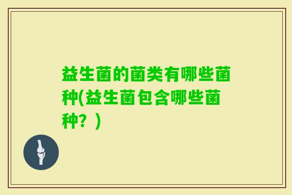 益生菌的菌类有哪些菌种(益生菌包含哪些菌种？)