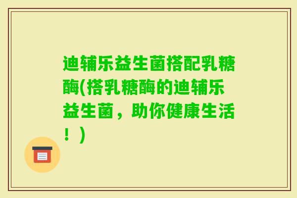 迪辅乐益生菌搭配乳糖酶(搭乳糖酶的迪辅乐益生菌,助你健康生活!) 迪辅乐益生菌搭配乳糖酶(搭乳糖酶的迪辅乐益生菌,助你健康生活!)