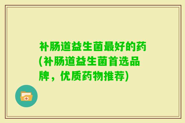 补肠道益生菌好的药(补肠道益生菌首选品牌,优质推荐) 补肠道益生菌好的药(补肠道益生菌首选品牌,优质推荐)
