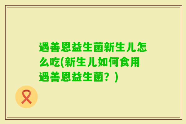 遇善恩益生菌新生儿怎么吃(新生儿如何食用遇善恩益生菌?) 遇善恩益生菌新生儿怎么吃(新生儿如何食用遇善恩益生菌?)