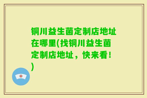 铜川益生菌定制店地址在哪里(找铜川益生菌定制店地址，快来看！)