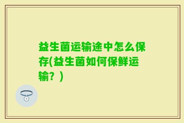 益生菌运输途中怎么保存(益生菌如何保鲜运输?) 益生菌运输途中怎么保存(益生菌如何保鲜运输?)