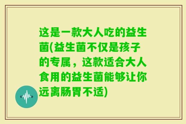 这是一款大人吃的益生菌(益生菌不仅是孩子的专属，这款适合大人食用的益生菌能够让你远离肠胃不适)