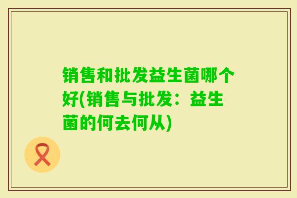 销售和批发益生菌哪个好(销售与批发:益生菌的何去何从) 销售和批发益生菌哪个好(销售与批发:益生菌的何去何从)