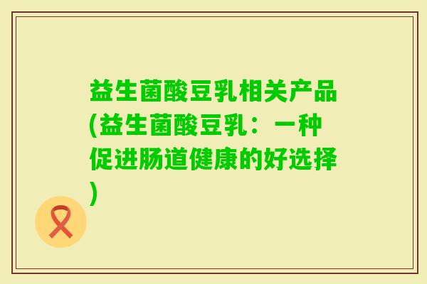益生菌酸豆乳相关产品(益生菌酸豆乳:一种促进肠道健康的好选择) 益生菌酸豆乳相关产品(益生菌酸豆乳:一种促进肠道健康的好选择)