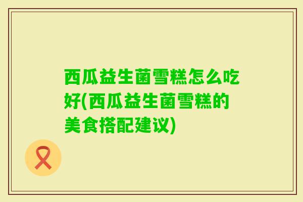 西瓜益生菌雪糕怎么吃好(西瓜益生菌雪糕的美食搭配建议) 西瓜益生菌雪糕怎么吃好(西瓜益生菌雪糕的美食搭配建议)