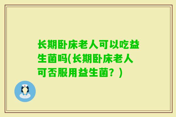 长期卧床老人可以吃益生菌吗(长期卧床老人可否服用益生菌?) 长期卧床老人可以吃益生菌吗(长期卧床老人可否服用益生菌?)