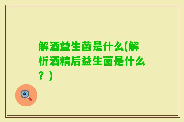 解酒益生菌是什么(解析酒精后益生菌是什么?) 解酒益生菌是什么(解析酒精后益生菌是什么?)