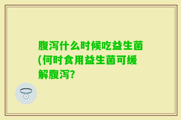 什么时候吃益生菌(何时食用益生菌可缓解? 什么时候吃益生菌(何时食用益生菌可缓解?