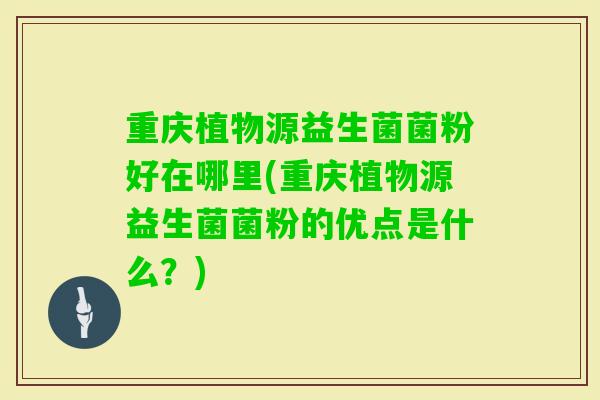 重庆植物源益生菌菌粉好在哪里(重庆植物源益生菌菌粉的优点是什么？)