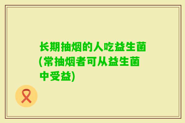 长期抽烟的人吃益生菌(常抽烟者可从益生菌中受益) 长期抽烟的人吃益生菌(常抽烟者可从益生菌中受益)