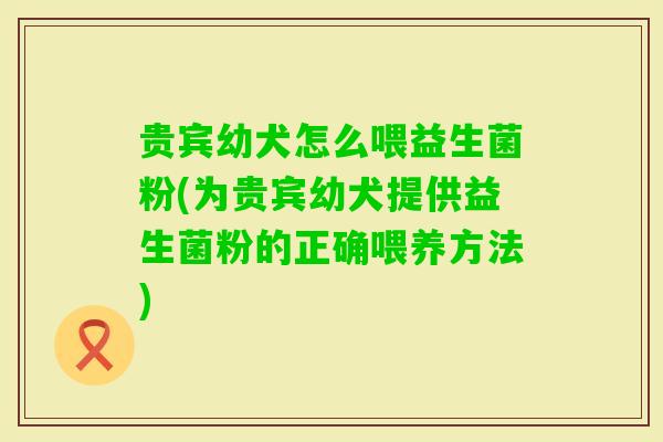 贵宾幼犬怎么喂益生菌粉(为贵宾幼犬提供益生菌粉的正确喂养方法)