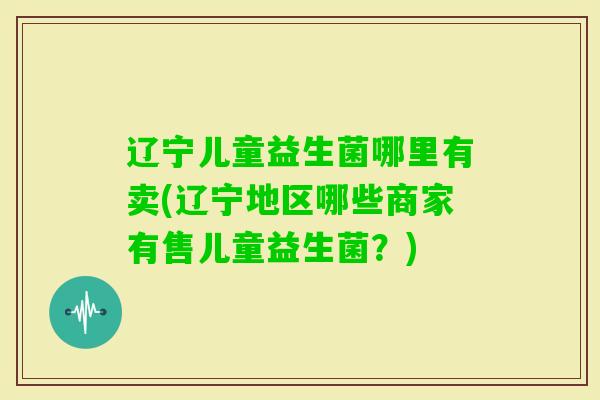 辽宁儿童益生菌哪里有卖(辽宁地区哪些商家有售儿童益生菌?) 辽宁儿童益生菌哪里有卖(辽宁地区哪些商家有售儿童益生菌?)