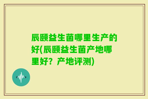 辰颐益生菌哪里生产的好(辰颐益生菌产地哪里好?产地评测) 辰颐益生菌哪里生产的好(辰颐益生菌产地哪里好?产地评测)