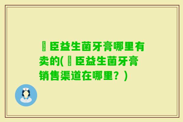 釨臣益生菌牙膏哪里有卖的(釨臣益生菌牙膏销售渠道在哪里?) 釨臣益生菌牙膏哪里有卖的(釨臣益生菌牙膏销售渠道在哪里?)