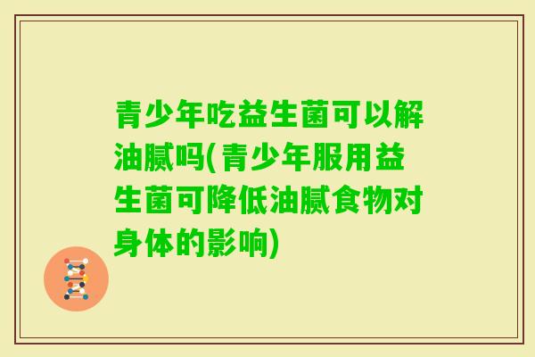 青少年吃益生菌可以解油腻吗(青少年服用益生菌可降低油腻食物对身体的影响) 青少年吃益生菌可以解油腻吗(青少年服用益生菌可降低油腻食物对身体的影响)