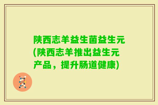 陕西志羊益生菌益生元(陕西志羊推出益生元产品,提升肠道健康) 陕西志羊益生菌益生元(陕西志羊推出益生元产品,提升肠道健康)