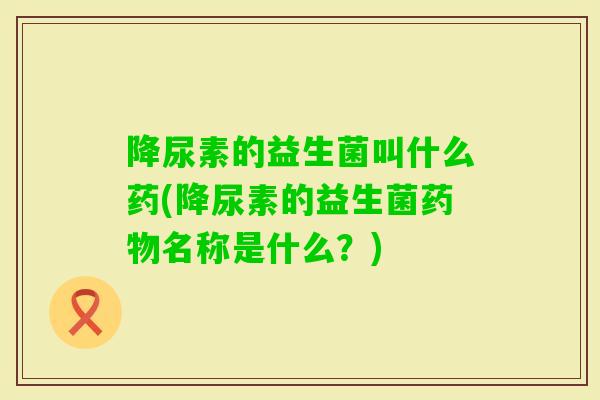 降尿素的益生菌叫什么药(降尿素的益生菌名称是什么？)