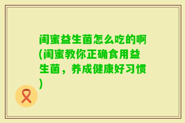 闺蜜益生菌怎么吃的啊(闺蜜教你正确食用益生菌,养成健康好习惯) 闺蜜益生菌怎么吃的啊(闺蜜教你正确食用益生菌,养成健康好习惯)