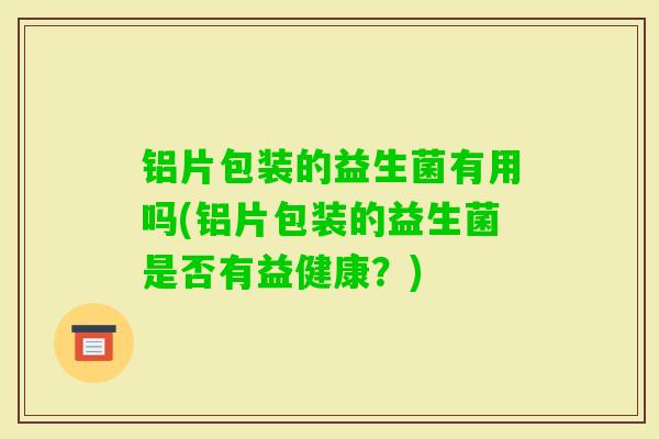 铝片包装的益生菌有用吗(铝片包装的益生菌是否有益健康？)