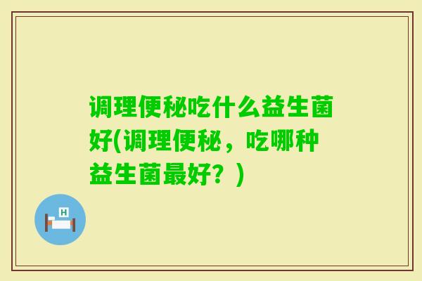 调理吃什么益生菌好(调理,吃哪种益生菌好?) 调理吃什么益生菌好(调理,吃哪种益生菌好?)