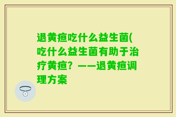 退黄疸吃什么益生菌(吃什么益生菌有助于黄疸?——退黄疸调理方案 退黄疸吃什么益生菌(吃什么益生菌有助于黄疸?——退黄疸调理方案