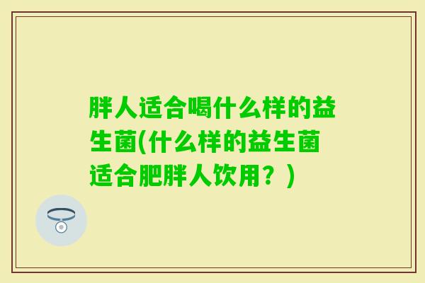 胖人适合喝什么样的益生菌(什么样的益生菌适合人饮用?) 胖人适合喝什么样的益生菌(什么样的益生菌适合人饮用?)