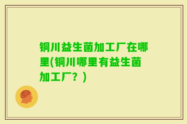 铜川益生菌加工厂在哪里(铜川哪里有益生菌加工厂?) 铜川益生菌加工厂在哪里(铜川哪里有益生菌加工厂?)