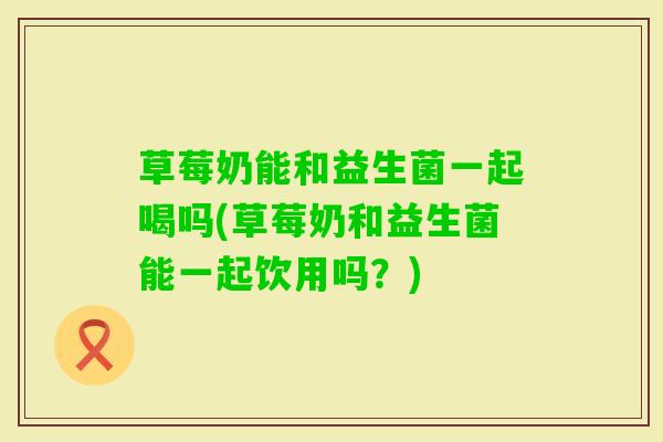 草莓奶能和益生菌一起喝吗(草莓奶和益生菌能一起饮用吗?) 草莓奶能和益生菌一起喝吗(草莓奶和益生菌能一起饮用吗?)