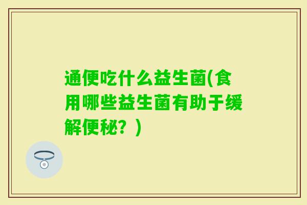 通便吃什么益生菌(食用哪些益生菌有助于缓解？)
