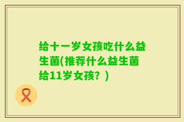 给十一岁女孩吃什么益生菌(推荐什么益生菌给11岁女孩？)