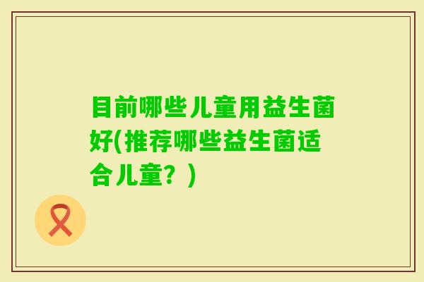 目前哪些儿童用益生菌好(推荐哪些益生菌适合儿童?) 目前哪些儿童用益生菌好(推荐哪些益生菌适合儿童?)