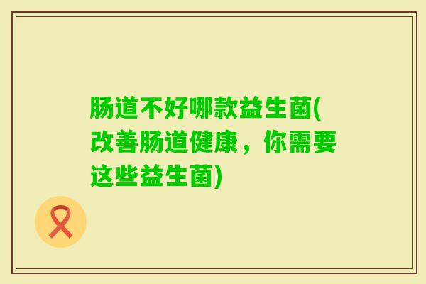 肠道不好哪款益生菌(改善肠道健康,你需要这些益生菌) 肠道不好哪款益生菌(改善肠道健康,你需要这些益生菌)
